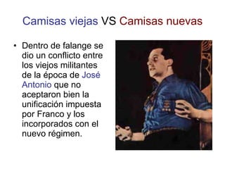 Camisas viejas  VS  Camisas nuevas Dentro de falange se dio un conflicto entre los viejos militantes de la época de  José Antonio  que no aceptaron bien la unificación impuesta por Franco y los incorporados con el nuevo régimen. 