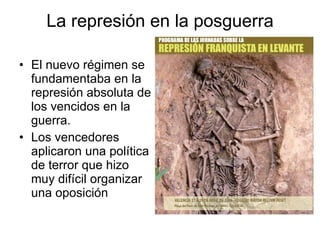 La represión en la posguerra El nuevo régimen se fundamentaba en la represión absoluta de los vencidos en la guerra. Los vencedores aplicaron una política de terror que hizo muy difícil organizar una oposición 