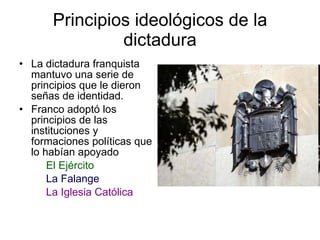 Principios ideológicos de la dictadura La dictadura franquista mantuvo una serie de principios que le dieron señas de identidad. Franco adoptó los principios de las instituciones y formaciones políticas que lo habían apoyado El Ejército La Falange La Iglesia Católica 