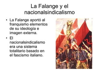 La Falange y el nacionalsindicalismo La Falange aportó al franquismo elementos de su ideología e imagen externa. El nacionalsindicalismo era una sistema totalitario basado en el fascismo italiano. 