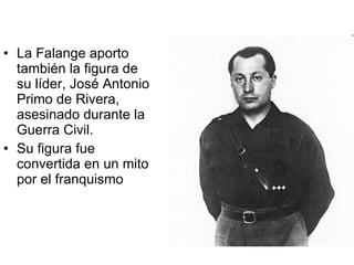 La Falange aporto también la figura de su líder, José Antonio Primo de Rivera, asesinado durante la Guerra Civil. Su figura fue convertida en un mito por el franquismo 