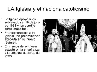 LA Iglesia y el nacionalcatolicismo La Iglesia apoyó a los sublevados el 18 de julio de 1936 y los bendijo como cruzados. Franco concedió a la Iglesia una preeminencia absoluta en su nuevo régimen. En manos de la iglesia estuvieron la enseñanza y la censura de libros de texto 