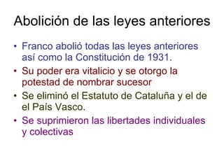 Abolición de las leyes anteriores Franco abolió todas las leyes anteriores así como la Constitución de 1931. Su poder era vitalicio y se otorgo la potestad de nombrar sucesor Se eliminó el Estatuto de Cataluña y el de el País Vasco. Se suprimieron las libertades individuales y colectivas 