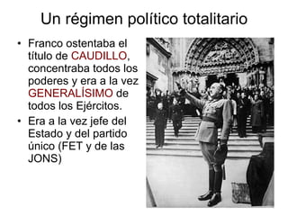 Un régimen político totalitario Franco ostentaba el título de  CAUDILLO , concentraba todos los poderes y era a la vez  GENERALÍSIMO  de todos los Ejércitos. Era a la vez jefe del Estado y del partido único (FET y de las JONS) 