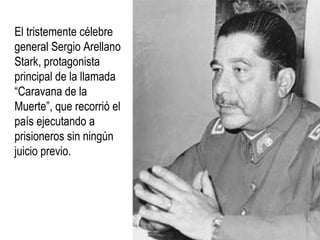 El tristemente célebre
general Sergio Arellano
Stark, protagonista
principal de la llamada
“Caravana de la
Muerte”, que recorrió el
país ejecutando a
prisioneros sin ningún
juicio previo.
 