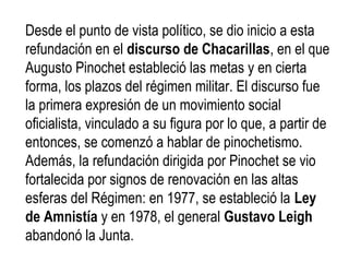 Desde el punto de vista político, se dio inicio a esta
refundación en el discurso de Chacarillas, en el que
Augusto Pinochet estableció las metas y en cierta
forma, los plazos del régimen militar. El discurso fue
la primera expresión de un movimiento social
oficialista, vinculado a su figura por lo que, a partir de
entonces, se comenzó a hablar de pinochetismo.
Además, la refundación dirigida por Pinochet se vio
fortalecida por signos de renovación en las altas
esferas del Régimen: en 1977, se estableció la Ley
de Amnistía y en 1978, el general Gustavo Leigh
abandonó la Junta.
 