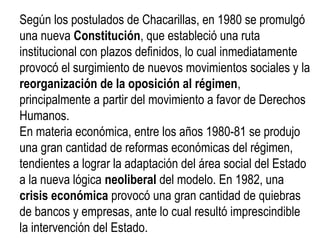 Según los postulados de Chacarillas, en 1980 se promulgó
una nueva Constitución, que estableció una ruta
institucional con plazos definidos, lo cual inmediatamente
provocó el surgimiento de nuevos movimientos sociales y la
reorganización de la oposición al régimen,
principalmente a partir del movimiento a favor de Derechos
Humanos.
En materia económica, entre los años 1980-81 se produjo
una gran cantidad de reformas económicas del régimen,
tendientes a lograr la adaptación del área social del Estado
a la nueva lógica neoliberal del modelo. En 1982, una
crisis económica provocó una gran cantidad de quiebras
de bancos y empresas, ante lo cual resultó imprescindible
la intervención del Estado.
 