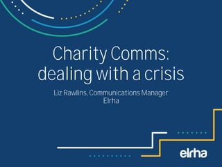 Charity Comms:
dealing with a crisis
Liz Rawlins, Communications Manager
Elrha
 