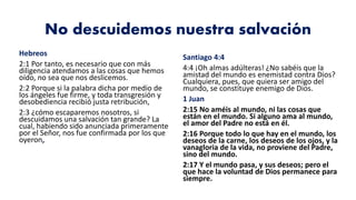 No descuidemos nuestra salvación
Hebreos
2:1 Por tanto, es necesario que con más
diligencia atendamos a las cosas que hemos
oído, no sea que nos deslicemos.
2:2 Porque si la palabra dicha por medio de
los ángeles fue firme, y toda transgresión y
desobediencia recibió justa retribución,
2:3 ¿cómo escaparemos nosotros, si
descuidamos una salvación tan grande? La
cual, habiendo sido anunciada primeramente
por el Señor, nos fue confirmada por los que
oyeron,
Santiago 4:4
4:4 ¡Oh almas adúlteras! ¿No sabéis que la
amistad del mundo es enemistad contra Dios?
Cualquiera, pues, que quiera ser amigo del
mundo, se constituye enemigo de Dios.
1 Juan
2:15 No améis al mundo, ni las cosas que
están en el mundo. Si alguno ama al mundo,
el amor del Padre no está en él.
2:16 Porque todo lo que hay en el mundo, los
deseos de la carne, los deseos de los ojos, y la
vanagloria de la vida, no proviene del Padre,
sino del mundo.
2:17 Y el mundo pasa, y sus deseos; pero el
que hace la voluntad de Dios permanece para
siempre.
 