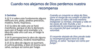 Cuando nos alejamos de Dios perdemos nuestra
recompensa
1 Corintios
3:12 Y si sobre este fundamento alguno
edificare oro, plata, piedras preciosas,
madera, heno, hojarasca,
3:13 la obra de cada uno se hará
manifiesta; porque el día la declarará,
pues por el fuego será revelada; y la
obra de cada uno cuál sea, el fuego la
probará.
3:14 Si permaneciere la obra de alguno
que sobreedificó, recibirá recompensa.
3:15 Si la obra de alguno se quemare,
él sufrirá pérdida, si bien él mismo será
salvo, aunque así como por fuego.
Cuando un creyente se aleja de Dios,
corre el riesgo de no cumplir el plan de
Dios para su vida y de esta manera
malgastar su tiempo, energías y vida en
las cosas de este mundo, y así
perdiendo la recompensa que Dios da a
un creyente fiel que cumple su
voluntad.
El creyente alejado de Dios pierde toda
su recompensa pero tiene la vida
eterna, es salvo “aunque así como por
fuego”.
 