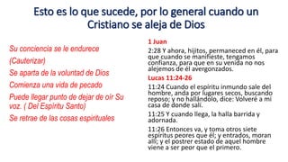 Esto es lo que sucede, por lo general cuando un
Cristiano se aleja de Dios
Su conciencia se le endurece
(Cauterizar)
Se aparta de la voluntad de Dios
Comienza una vida de pecado
Puede llegar punto de dejar de oír Su
voz. ( Del Espíritu Santo)
Se retrae de las cosas espirituales
1 Juan
2:28 Y ahora, hijitos, permaneced en él, para
que cuando se manifieste, tengamos
confianza, para que en su venida no nos
alejemos de él avergonzados.
Lucas 11:24-26
11:24 Cuando el espíritu inmundo sale del
hombre, anda por lugares secos, buscando
reposo; y no hallándolo, dice: Volveré a mi
casa de donde salí.
11:25 Y cuando llega, la halla barrida y
adornada.
11:26 Entonces va, y toma otros siete
espíritus peores que él; y entrados, moran
allí; y el postrer estado de aquel hombre
viene a ser peor que el primero.
 