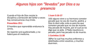 Algunos hijos son “llevados” por Dios a su
presencia
Cuando el hijo de Dios resiste la
disciplina y corrección del Señor a veces
hay consecuencias muy triste.
Proverbios 29:1
El hombre que reprendido endurece la
cerviz,
De repente será quebrantado, y no
habrá para él medicina.
1 Juan 5:16-17
16Si alguno viere a su hermano cometer
pecado que no sea de muerte, pedirá, y
Dios le dará vida; esto es para los que
cometen pecado que no sea de muerte.
Hay pecado de muerte, por el cual yo no
digo que se pida. 17Toda injusticia es
pecado; pero hay pecado no de muerte.
1 Corintios 11:30
30Por lo cual hay muchos enfermos y
debilitados entre vosotros, y muchos
duermen.
 