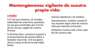 Mantengámonos vigilante de nuestra
propia vida!
2 PEDRO
3:17 Así que vosotros, oh amados,
sabiéndolo de antemano, guardaos,
no sea que arrastrados por el error
de los inicuos, caigáis de vuestra
firmeza.
3:18 Antes bien, creced en la gracia y
el conocimiento de nuestro Señor y
Salvador Jesucristo. A él sea gloria
ahora y hasta el día de la eternidad.
Amén.
Seamos obediente a Su Palabra.
Sometámonos al Señor cuando Él
nos muestre algún área de nuestra
vida que necesite corrección.
Rindamos nuestra vida a Dios cada
día de nuestra vida.
 