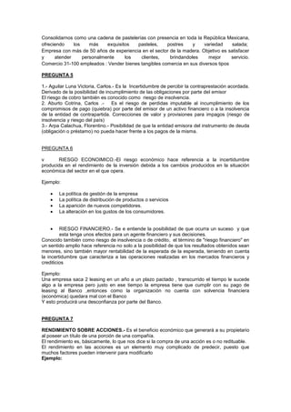Consolidarnos como una cadena de pastelerías con presencia en toda la República Mexicana,
ofreciendo los más exquisitos pasteles, postres y variedad salada;
Empresa con más de 50 años de experiencia en el sector de la madera. Objetivo es satisfacer
y atender personalmente los clientes, brindandoles mejor servicio.
Comercio 31-100 empleados : Vender bienes tangibles comercia en sus diversos tipos
PREGUNTA 5
1.- Aguilar Luna Victoria, Carlos.- Es la Incertidumbre de percibir la contraprestación acordada.
Derivado de la posibilidad de incumplimiento de las obligaciones por parte del emisor
El riesgo de cobro también es conocido como riesgo de insolvencia.
2. Aburto Cotrina, Carlos .- Es el riesgo de perdidas imputable al incumplimiento de los
compromisos de pago (quiebra) por parte del emisor de un activo financiero o a la insolvencia
de la entidad de contrapartida. Correcciones de valor y provisiones para impagos (riesgo de
insolvencia y riesgo del país)
3.- Arpa Calachua, Florentino.- Posibilidad de que la entidad emisora del instrumento de deuda
(obligación o préstamo) no pueda hacer frente a los pagos de la misma.
PREGUNTA 6
v RIESGO ECONOIMICO.-El riesgo económico hace referencia a la incertidumbre
producida en el rendimiento de la inversión debida a los cambios producidos en la situación
económica del sector en el que opera.
Ejemplo:
La política de gestión de la empresa
La política de distribución de productos o servicios
La aparición de nuevos competidores.
La alteración en los gustos de los consumidores.
RIESGO FINANCIERO.- Se e entiende la posibilidad de que ocurra un suceso y que
esta tenga unos efectos para un agente financiero y sus decisiones.
Conocido también como riesgo de insolvencia o de crédito, el término de "riesgo financiero" en
un sentido amplio hace referencia no solo a la posibilidad de que los resultados obtenidos sean
menores, sino también mayor rentabilidad de la esperada de la esperada, teniendo en cuenta
la incertidumbre que caracteriza a las operaciones realizadas en los mercados financieros y
crediticios
Ejemplo:
Una empresa saca 2 leasing en un año a un plazo pactado , transcurrido el tiempo le sucede
algo a la empresa pero justo en ese tiempo la empresa tiene que cumplir con su pago de
leasing al Banco ,entonces como la organización no cuenta con solvencia financiera
(económica) quedara mal con el Banco
Y esto producirá una desconfianza por parte del Banco.
PREGUNTA 7
RENDIMIENTO SOBRE ACCIONES.- Es el beneficio económico que generará a su propietario
al poseer un título de una porción de una compañía.
El rendimiento es, básicamente, lo que nos dice si la compra de una acción es o no redituable.
El rendimiento en las acciones es un elemento muy complicado de predecir, puesto que
muchos factores pueden intervenir para modificarlo
Ejemplo:
 