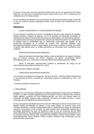 Así pues, si una acción que fue comprada en $100 pesos nos da una ganancia de $10 pesos
cada mes, se dice que el rendimiento anual de esta acción es de 120 % (puesto que se
multiplica por los 12 meses del año).
Es muy importante comprender que el rendimiento se calcula por periodos anuales, porque de
no ser así, podemos generar expectativas falsas sobre el dinero que obtendremos en una
inversión.
PREGUNTA 8
1. CLASS & ASOCIADOS S.A. CLASIFICADORA DE RIESGO.-
Es una empresa constituida de acuerdo a la legislación peruana sobre mercado de capitales,
sistema bancario y sistema de seguros, con el fin exclusivo de desarrollar actividades de
clasificación de riesgo de instrumentos financieros de oferta pública y de empresas en general.
Las clasificaciones de riesgo representan las opiniones de Class& Asociados S.A. Clasificadora
de Riesgo sobre la probabilidad que un determinado instrumento sea pagado en las
condiciones prometidas en el contrato de emisión. Son opiniones fundadas, pero
esencialmente subjetivas, sobre el riesgo relativo de los títulos o valores. Fundada, por cuanto
la opinión está basada sobre un análisis profesional de información tanto cuantitativa como
cualitativa.
Clasificaciones Recientemente Modificadas
- Apoyo & Asociados Internacionales ratifica y retira la clasificación de riesgo de AAA(pe)
para la Primera Emisión del Primer Programa de Bonos Corporativos Minera
BarrickMisquichilca S.A., emitidos por la empresa Minera BarrickMisquichilca S.A. (MBM).
- Apoyo & Asociados internacionales modificó la clasificación de riesgo de los
instrumentos de largo plazo de Alicorp S.A., de AA
2.- PCR (PACIFIC CREDIT RATING)
Clasificaciones Recientemente Modificadas
-En el Comité de Calificación de Riesgo No. 335-2012 de PCR – PACIFIC CREDIT RATING del
17 de diciembre de 2012, se acordó por unanimidad mantener la calificación de “AA+” a la
Fortaleza
- Financiera de Banco Promerica S.A
3.- EQUILIBRIUM
Equilibrium es una Empresa Clasificadora de Riesgo debidamente inscrita ante la CONASEV,
la SAFP y la SBS. Fundada originalmente por los señores Francisco Moreno Ortiz, Armando
Patiño Baldeón, ex-Socios de Price Waterhouse-Perú, así como por Richard Webb ex-
Presidente del BCRP, Eduardo Daly ex-Directivo del Banco de Crédito del Perú y Vasco
Undurraga socio de Rightframe Comercial Chile Ltda.
El inicio de nuestras actividades fue el 24 de abril de 1996 según consta de la inscripción en el
Registro Público del Mercado de Valores y a los pocos meses, se incorporó como socio
Thomson BankWatch, empresa norteamericana líder en clasificación de riesgo de instituciones
bancarias y financieras a nivel mundial, con quien durante cinco compartimos experiencias y
tecnología. BankWatch fue socio de Equilibrium hasta el mes de noviembre del año 2000
siendo absorbida por otra clasificadora internacional. Actualmente los socios de Equilibrium son
los señores Francisco Moreno Ortiz, Armando Patiño Baldeón, Nelson Gaviria Astete, Vasco
UndurragaGauchéy Renzo Barbieri O'Hara. Nuestro Directorio está conformado por las
personas antes mencionados.
 