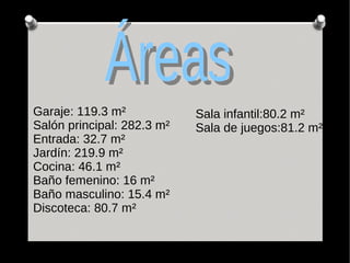 Garaje: 119.3 m²
Salón principal: 282.3 m²
Entrada: 32.7 m²
Jardín: 219.9 m²
Cocina: 46.1 m²
Baño femenino: 16 m²
Baño masculino: 15.4 m²
Discoteca: 80.7 m²
Sala infantil:80.2 m²
Sala de juegos:81.2 m²
 