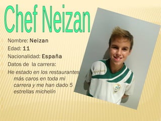  Nombre: Neizan
 Edad: 11
 Nacionalidad: España
 Datos de la carrera:
 He estado en los restaurantes
más caros en toda mi
carrera y me han dado 5
estrellas michelín


 