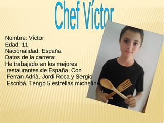 Nombre: Víctor
Edad: 11
Nacionalidad: España
Datos de la carrera:
He trabajado en los mejores
restaurantes de España. Con
Ferran Adrià, Jordi Roca y Sergio
Escribà. Tengo 5 estrellas michelín.
 
