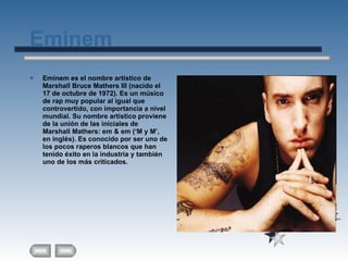 Eminem Eminem es el nombre artístico de Marshall Bruce Mathers III (nacido el 17 de octubre de 1972). Es un músico de rap muy popular al igual que controvertido, con importancia a nivel mundial. Su nombre artístico proviene de la unión de las iniciales de Marshall Mathers: em & em (‘M y M’, en inglés). Es conocido por ser uno de los pocos raperos blancos que han tenido éxito en la industria y también uno de los más criticados. 