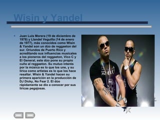 Wisin y Yandel  Juan Luis Morera (19 de diciembre de 1978) y Llandel Veguilla (14 de enero de 1977), más conocidos como Wisin & Yandel son un dúo de reggaeton del sur. Oriundos de Puerto Rico y acreditando sus influencias musicales a los pioneros del reggaeton, Vico C y El General, este dúo pone su propio cuño al reggaeton. Su mutuo interés por la música es lo que los une, y su lírica como artistas es lo que los hace resaltar. Wisin & Yandel hacen su primera aparición en la producción de DJ Dicky, No Fear 2. El dúo rápidamente se dio a conocer por sus líricas pegajosas. 