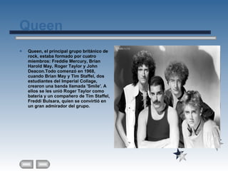 Queen Queen, el principal grupo británico de rock, estaba formado por cuatro miembros: Freddie Mercury, Brian Harold May, Roger Taylor y John Deacon.Todo comenzó en 1968, cuando Brian May y Tim Staffel, dos estudiantes del Imperial Collage, crearon una banda llamada 'Smile'. A ellos se les unió Roger Taylor como batería y un compañero de Tim Staffel, Freddi Bulsara, quien se convirtió en un gran admirador del grupo. 