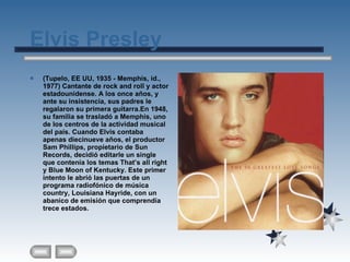 Elvis Presley (Tupelo, EE UU, 1935 - Memphis, id., 1977) Cantante de rock and roll y actor estadounidense. A los once años, y ante su insistencia, sus padres le regalaron su primera guitarra.En 1948, su familia se trasladó a Memphis, uno de los centros de la actividad musical del país. Cuando Elvis contaba apenas diecinueve años, el productor Sam Phillips, propietario de Sun Records, decidió editarle un single que contenía los temas That’s all right y Blue Moon of Kentucky. Este primer intento le abrió las puertas de un programa radiofónico de música country, Louisiana Hayride, con un abanico de emisión que comprendía trece estados. 
