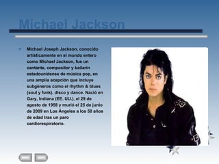 Michael Jackson Michael Joseph Jackson, conocido artísticamente en el mundo entero como Michael Jackson, fue un cantante, compositor y bailarín estadounidense de música pop, en una amplia acepción que incluye subgéneros como el rhythm & blues (soul y funk), disco y dance. Nació en Gary, Indiana (EE. UU.), el 29 de agosto de 1958 y murió el 25 de junio de 2009 en Los Ángeles a los 50 años de edad tras un paro cardiorespiratorio.   