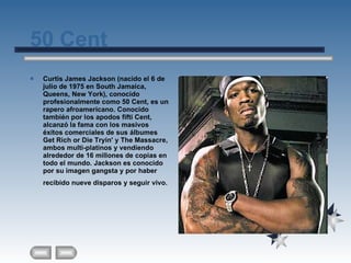 50 Cent Curtis James Jackson (nacido el 6 de julio de 1975 en South Jamaica, Queens, New York), conocido profesionalmente como 50 Cent, es un rapero afroamericano. Conocido también por los apodos fifti Cent, alcanzó la fama con los masivos éxitos comerciales de sus álbumes Get Rich or Die Tryin' y The Massacre, ambos multi-platinos y vendiendo alrededor de 16 millones de copias en todo el mundo. Jackson es conocido por su imagen gangsta y por haber recibido nueve disparos y seguir vivo.   