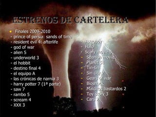 ESTRENOS DE CARTELERA Finales 2009-2010 - prince of persia: sands of time - resident evil 4: afterlife - god of war - alien 5 - underworld 3 - el hobbit - destino final 4 - el equipo A - las crónicas de narnia 3 - harry potter 7 (1ª parte) - saw 7 - rambo 5 - scream 4 - XXX 3 - Astroboy - Halo - Scary movie 5 Spanish movie Planet 51 Tin-tín Sin city 2 Gears of war Bioshock Malditos bastardos 2 Toy story 3 Cars 2