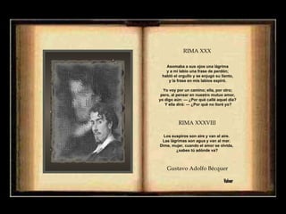 Asomaba a sus ojos una lágrima  y a mi labio una frase de perdón;  habló el orgullo y se enjugó su llanto,  y la frase en mis labios expiró.  Yo voy por un camino; ella, por otro;  pero, al pensar en nuestro mutuo amor,  yo digo aún: — ¿Por qué callé aquel día?  Y ella dirá: — ¿Por qué no lloré yo? Los suspiros son aire y van al aire.  Las lágrimas son agua y van al mar.  Dime, mujer, cuando el amor se olvida,  ¿sabes tú adónde va? Gustavo Adolfo Bécquer  Volver RIMA XXX   RIMA XXXVIII   