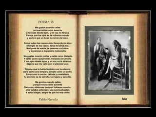 POEMA 15   Me gustas cuando callas  porque estás como ausente  y me oyes desde lejos, y mi voz no te toca.  Parece que los ojos se te hubieran volado  y parece que un beso te cerrara la boca.  Como todas las cosas están llenas de mi alma  emerges de las cosas, llena del alma mía.  Mariposa de sueño, te pareces a mi alma,  y te pareces a la palabra melancolía.  Me gustas cuando callas y estás como distante Y estás como quejándote, mariposa en arrullo.  Y me oyes desde lejos, y mi voz no te alcanza:  déjame que me calle con el silencio tuyo.  Déjame que te hable también con tu silencio  claro como una lámpara, simple como un anillo.  Eres como la noche, callada y constelada.  Tu silencio es de estrella, tan lejano y sencillo.  Me gustas cuando callas porque estás como ausente  Distante y dolorosa como si hubieras muerto.  Una palabra entonces, una sonrisa bastan. Y estoy alegre, alegre de que no sea cierto. Pablo Neruda Volver 