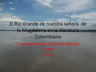 El Rio Grande de nuestra señora  de la Magdalena en la literatura Colombiana Licenciado Héctor Fernando Pedraza Castro IETPS 
