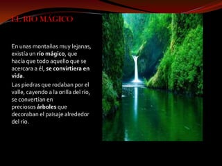 EL RIO MÁGICO


En unas montañas muy lejanas,
existía un río mágico, que
hacía que todo aquello que se
acercara a él, se convirtiera en
vida.
Las piedras que rodaban por el
valle, cayendo a la orilla del río,
se convertían en
preciosos árboles que
decoraban el paisaje alrededor
del río.
 