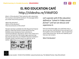 Playful Learning for Humanity ElRioSCHOOLS


                            EL RIO EDUCATION CAFÉ
                           http://slidesha.re/VWdFDD
  What is El Rio education? That’s what this café is about (also
  fine to jump in and read this handout!). The two pages before     Let’s operate with El Rio education
  you answer these three questions:
                                                                    defined as “school in Friday-casual
  •Why El Rio education?                                            format” until we can discuss and
  •What is El Rio education?
  •How do we become a El Rio school?                                experience it.
  The best overview is probably the El Rio Request for Proposal     Since you have these pages, you could leave now, or
  (RFP) for a New Pilot School to LAUSD which the El Rio            you can stay. And, now that you’re here and went to all
  SCHOOLS school development team submitted on                      the trouble to come to El RioCafé – why not experience
  12/12/12/12:00 (yes!). But hold on, there’s more: Check out a     some Friday-casual time? By the end, hopefully, you’ll
  scene on YouTube from CINE Golden Eagle award winning             have your own answers.
  documentary about the use of Waldorf education methods in
  US public schools. And then there’s our web site. So, for         Why El Rio Education?
  starters:




        By Joan Jaeckel. © 2013 El Rio SCHOOLS www.elrioschools.org The Waldorf Promise: http://bit.ly/HwLJC
 