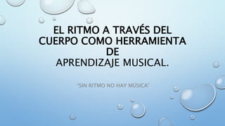 EL RITMO A TRAVÉS DEL
CUERPO COMO HERRAMIENTA
DE
APRENDIZAJE MUSICAL.
“SIN RITMO NO HAY MÚSICA”
 