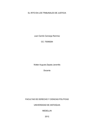 EL RITO EN LOS TRIBUNALES DE JUSTICIA




        Juan Camilo Camargo Ramírez


               CC: 75099284




       Walter Augusto Zapata Jaramillo


                  Docente




FACULTAD DE DERECHO Y CIENCIAS POLITICAS


       UNIVERSIDAD DE ANTIOQUIA


                 MEDELLIN


                    2012
 