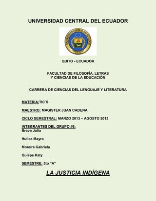 UNIVERSIDAD CENTRAL DEL ECUADOR
QUITO - ECUADOR
FACULTAD DE FILOSOFÍA, LETRAS
Y CIENCIAS DE LA EDUCACIÓN
CARRERA DE CIENCIAS DEL LENGUAJE Y LITERATURA
MATERIA:TIC´S
MAESTRO: MAGISTER JUAN CADENA
CICLO SEMESTRAL: MARZO 2013 – AGOSTO 2013
INTEGRANTES DEL GRUPO #6:
Bravo Julia
Huilca Mayra
Moreira Gabriela
Quispe Katy
SEMESTRE: 5to “A”
LA JUSTICIA INDÍGENA
 