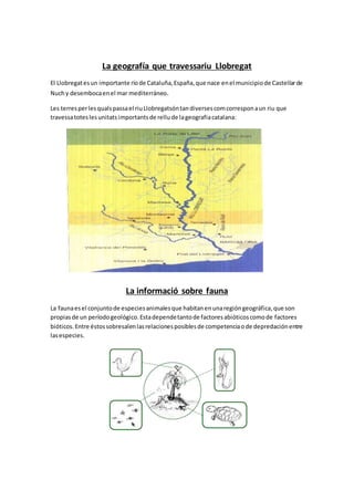 La geografía que travessariu Llobregat
El Llobregatesun importante ríode Cataluña,España,que nace enel municipiode Castellarde
Nuchy desembocaenel mar mediterráneo.
Les terresperlesqualspassael riuLlobregatsóntandiversescomcorresponaun riu que
travessatoteslesunitatsimportantsde rellude lageografiacatalana:
La informació sobre fauna
La faunaesel conjuntode especiesanimalesque habitanenunaregióngeográfica,que son
propiasde un períodogeológico.Estadependetantode factoresabióticoscomode factores
bióticos.Entre éstossobresalenlasrelacionesposiblesde competenciaode depredaciónentre
lasespecies.
 