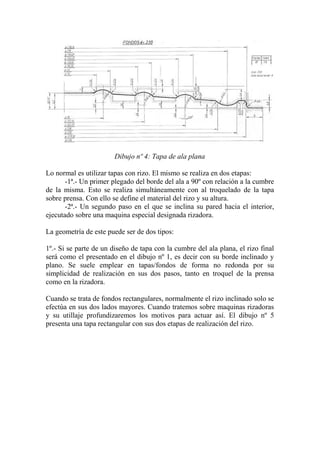 Dibujo nº 4: Tapa de ala plana

Lo normal es utilizar tapas con rizo. El mismo se realiza en dos etapas:
       -1ª.- Un primer plegado del borde del ala a 90º con relación a la cumbre
de la misma. Esto se realiza simultáneamente con al troquelado de la tapa
sobre prensa. Con ello se define el material del rizo y su altura.
       -2ª.- Un segundo paso en el que se inclina su pared hacia el interior,
ejecutado sobre una maquina especial designada rizadora.

La geometría de este puede ser de dos tipos:

1º.- Si se parte de un diseño de tapa con la cumbre del ala plana, el rizo final
será como el presentado en el dibujo nº 1, es decir con su borde inclinado y
plano. Se suele emplear en tapas/fondos de forma no redonda por su
simplicidad de realización en sus dos pasos, tanto en troquel de la prensa
como en la rizadora.

Cuando se trata de fondos rectangulares, normalmente el rizo inclinado solo se
efectúa en sus dos lados mayores. Cuando tratemos sobre maquinas rizadoras
y su utillaje profundizaremos los motivos para actuar así. El dibujo nº 5
presenta una tapa rectangular con sus dos etapas de realización del rizo.
 