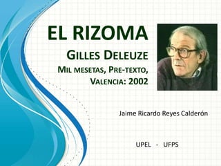 EL RIZOMA
GILLES DELEUZE
MIL MESETAS, PRE-TEXTO,
VALENCIA: 2002
Jaime Ricardo Reyes Calderón
UPEL - UFPS
 