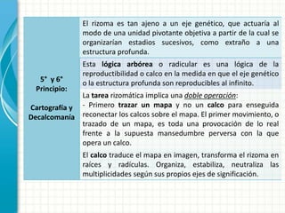 5° y 6°
Principio:
Cartografía y
Decalcomanía
El rizoma es tan ajeno a un eje genético, que actuaría al
modo de una unidad pivotante objetiva a partir de la cual se
organizarían estadios sucesivos, como extraño a una
estructura profunda.
Esta lógica arbórea o radicular es una lógica de la
reproductibilidad o calco en la medida en que el eje genético
o la estructura profunda son reproducibles al infinito.
La tarea rizomática implica una doble operación:
- Primero trazar un mapa y no un calco para enseguida
reconectar los calcos sobre el mapa. El primer movimiento, o
trazado de un mapa, es toda una provocación de lo real
frente a la supuesta mansedumbre perversa con la que
opera un calco.
El calco traduce el mapa en imagen, transforma el rizoma en
raíces y radículas. Organiza, estabiliza, neutraliza las
multiplicidades según sus propios ejes de significación.
 