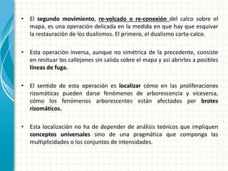 • El segundo movimiento, re-volcado o re-conexión del calco sobre el
mapa, es una operación delicada en la medida en que hay que esquivar
la restauración de los dualismos. El primero, el dualismo carta-calco.
• Esta operación inversa, aunque no simétrica de la precedente, consiste
en resituar los callejones sin salida sobre el mapa y así abrirlos a posibles
líneas de fuga.
• El sentido de esta operación es localizar cómo en las proliferaciones
rizomáticas pueden darse fenómenos de arborescencia y viceversa,
cómo los fenómenos arborescentes están afectados por brotes
rizomáticos.
• Esta localización no ha de depender de análisis teóricos que impliquen
conceptos universales sino de una pragmática que componga las
multiplicidades o los conjuntos de intensidades.
 