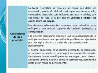 Conclusiones
de los 6
principios
La tarea rizomática se cifra en un mapa que debe ser
construido, producido del tal modo que sea desmontable,
conectable, alterable, con múltiples entradas y salidas, con
sus líneas de fuga, a la par que se vuelven a colocar los
calcos sobre los mapas.
Los sistemas arborescentes proponen una reducción de lo
múltiple a una unidad superior de carácter jerárquico y
centralizador.
Los sistemas radiculares disponen una falsa aceptación de lo
múltiple mediante una operación de proliferación ejecutada
por una lógica binaria o a través de la propuesta de un
policentrismo.
El rizoma, en cambio, es un sistema acentrado, no jerárquico,
ni tampoco atrapado en una lógica de producción binaria.
Un sistema donde lo múltiple entra en juego con un afuera.
Desborda tanto lo nacional como lo cosmopolita, pero forma
parte de un mapa de pensamiento.
 