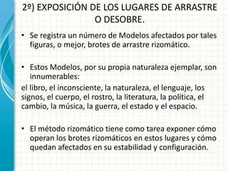 2º) EXPOSICIÓN DE LOS LUGARES DE ARRASTRE
O DESOBRE.
• Se registra un número de Modelos afectados por tales
figuras, o mejor, brotes de arrastre rizomático.
• Estos Modelos, por su propia naturaleza ejemplar, son
innumerables:
el libro, el inconsciente, la naturaleza, el lenguaje, los
signos, el cuerpo, el rostro, la literatura, la política, el
cambio, la música, la guerra, el estado y el espacio.
• El método rizomático tiene como tarea exponer cómo
operan los brotes rizomáticos en estos lugares y cómo
quedan afectados en su estabilidad y configuración.
 