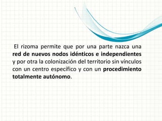 El rizoma permite que por una parte nazca una
red de nuevos nodos idénticos e independientes
y por otra la colonización del territorio sin vínculos
con un centro específico y con un procedimiento
totalmente autónomo.
 
