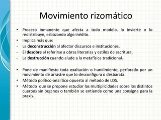 Movimiento rizomático
• Proceso inmanente que afecta a todo modelo, lo invierte o lo
redistribuye, esbozando algo inédito.
• Implica más que:
- La deconstrucción al afectar discursos e instituciones.
- El desobre al referirse a obras literarias y estilos de escritura.
- La destrucción cuando alude a la metafísica tradicional.
• Pone de manifiesto toda exaltación o hundimiento, perforado por un
movimiento de arrastre que lo desconfigura o desbarata.
• Método político-analítico opuesto al método de LDS.
• Método que se propone estudiar las multiplicidades sobre los distintos
cuerpos sin órganos o también se entiende como una consigna para la
praxis.
 