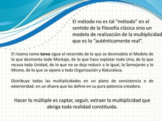 El método no es tal “método” en el
sentido de la filosofía clásica sino un
modelo de realización de la multiplicidad
que es lo “auténticamente real”.
Hacer lo múltiple es captar, seguir, extraer la multiplicidad que
abriga toda realidad constituida.
El rizoma como tarea sigue el recorrido de lo que se desmodela el Modelo de
lo que desmonta todo Montaje, de lo que hace explotar todo Uno, de lo que
recusa toda Unidad, de lo que no se deja reducir a lo Igual, lo Semejante y lo
Mismo, de lo que se opone a toda Organización y Naturaleza.
Distribuye todas las multiplicidades en un plano de consistencia o de
exterioridad, en un afuera que las define en su pura potencia creadora.
 