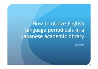 How to utilize English
  language periodicals in a
Japanese academic library
                       Jim Hicks
 