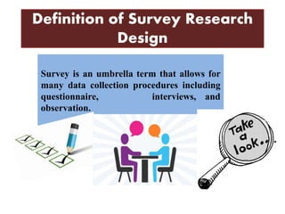 Definition of Survey Research
Design
Survey is an umbrella term that allows for
many data collection procedures including
questionnaire, interviews, and
observation.
 