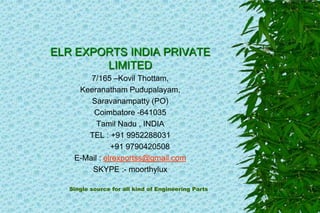 ELR EXPORTS INDIA PRIVATE
LIMITED
7/165 –Kovil Thottam,
Keeranatham Pudupalayam,
Saravanampatty (PO)
Coimbatore -641035
Tamil Nadu , INDIA
TEL : +91 9952288031
+91 9790420508
E-Mail : elrexportss@gmail.com
SKYPE :- moorthylux
Single source for all kind of Engineering Parts
 